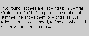 Text Box: Two young brothers are growing up in Central California in 1971. During the course of a hot summer, life shows them love and loss. We follow them into adulthood, to find out what kind of men a summer can make.