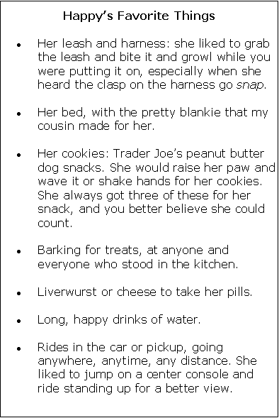 Text Box: Happy�s Favorite ThingsHer leash and harness: she liked to grab the leash and bite it and growl while you were putting it on, especially when she heard the clasp on the harness go snap. 
Her bed, with the pretty blankie that my cousin made for her. 
Her cookies: Trader Joe�s peanut butter dog snacks. She would raise her paw and wave it or shake hands for her cookies. She always got three of these for her snack, and you better believe she could count. 
Barking for treats, at anyone and everyone who stood in the kitchen. 
Liverwurst or cheese to take her pills. 
Long, happy drinks of water. 
Rides in the car or pickup, going anywhere, anytime, any distance. She liked to jump on a center console and ride standing up for a better view. 