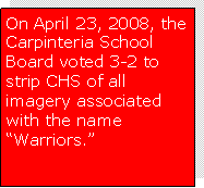 Text Box: On April 23, 2008, the Carpinteria School Board voted 3-2 to strip CHS of all imagery associated with the name �Warriors.� 