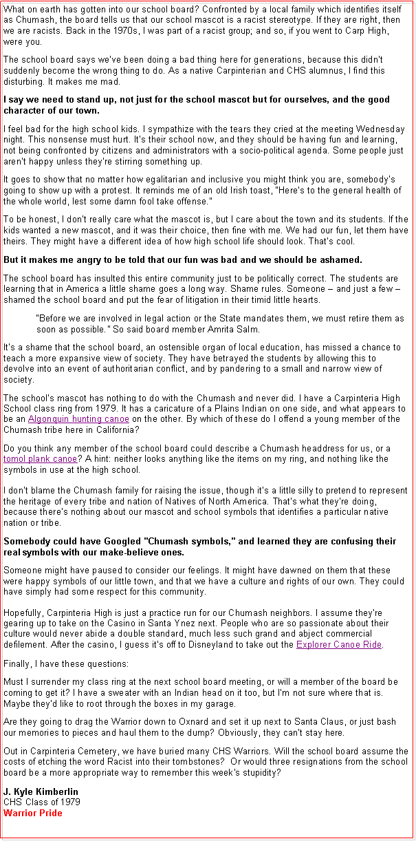 Text Box: What on earth has gotten into our school board? Confronted by a local family which identifies itself as Chumash, the board tells us that our school mascot is a racist stereotype. If they are right, then we are racists. Back in the 1970s, I was part of a racist group; and so, if you went to Carp High, were you. The school board says we�ve been doing a bad thing here for generations, because this didn�t suddenly become the wrong thing to do. As a native Carpinterian and CHS alumnus, I find this disturbing. It makes me mad.I say we need to stand up, not just for the school mascot but for ourselves, and the good character of our town.  I feel bad for the high school kids. I sympathize with the tears they cried at the meeting Wednesday night. This nonsense must hurt. It�s their school now, and they should be having fun and learning, not being confronted by citizens and administrators with a socio-political agenda. Some people just aren�t happy unless they�re stirring something up.It goes to show that no matter how egalitarian and inclusive you might think you are, somebody�s going to show up with a protest. It reminds me of an old Irish toast, �Here�s to the general health of the whole world, lest some damn fool take offense.� To be honest, I don�t really care what the mascot is, but I care about the town and its students. If the kids wanted a new mascot, and it was their choice, then fine with me. We had our fun, let them have theirs. They might have a different idea of how high school life should look. That�s cool. But it makes me angry to be told that our fun was bad and we should be ashamed. The school board has insulted this entire community just to be politically correct. The students are learning that in America a little shame goes a long way. Shame rules. Someone � and just a few � shamed the school board and put the fear of litigation in their timid little hearts.�Before we are involved in legal action or the State mandates them, we must retire them as soon as possible.� So said board member Amrita Salm.It�s a shame that the school board, an ostensible organ of local education, has missed a chance to teach a more expansive view of society. They have betrayed the students by allowing this to devolve into an event of authoritarian conflict, and by pandering to a small and narrow view of society. The school�s mascot has nothing to do with the Chumash and never did. I have a Carpinteria High School class ring from 1979. It has a caricature of a Plains Indian on one side, and what appears to be an Algonquin hunting canoe on the other. By which of these do I offend a young member of the Chumash tribe here in California?Do you think any member of the school board could describe a Chumash headdress for us, or a tomol plank canoe? A hint: neither looks anything like the items on my ring, and nothing like the symbols in use at the high school. 

I don�t blame the Chumash family for raising the issue, though it�s a little silly to pretend to represent the heritage of every tribe and nation of Natives of North America. That�s what they�re doing, because there�s nothing about our mascot and school symbols that identifies a particular native nation or tribe. Somebody could have Googled "Chumash symbols," and learned they are confusing their real symbols with our make-believe ones. Someone might have paused to consider our feelings. It might have dawned on them that these were happy symbols of our little town, and that we have a culture and rights of our own. They could have simply had some respect for this community. 

Hopefully, Carpinteria High is just a practice run for our Chumash neighbors. I assume they're gearing up to take on the Casino in Santa Ynez next. People who are so passionate about their culture would never abide a double standard, much less such grand and abject commercial defilement. After the casino, I guess it�s off to Disneyland to take out the Explorer Canoe Ride. Finally, I have these questions:Must I surrender my class ring at the next school board meeting, or will a member of the board be coming to get it? I have a sweater with an Indian head on it too, but I�m not sure where that is. Maybe they�d like to root through the boxes in my garage.Are they going to drag the Warrior down to Oxnard and set it up next to Santa Claus, or just bash our memories to pieces and haul them to the dump? Obviously, they can�t stay here. Out in Carpinteria Cemetery, we have buried many CHS Warriors. Will the school board assume the costs of etching the word Racist into their tombstones?&nbsp; Or would three resignations from the school board be a more appropriate way to remember this week's stupidity?

J. Kyle Kimberlin
CHS Class of 1979
Warrior Pride 